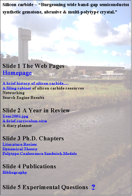 Text Box: Silicon carbide  Burgeoning wide band-gap semiconductor, synthetic gemstone, abrasive &    multi-polytype crystal.

Slide 1 The Web Pages
Homepage
A brief history of silicon carbide.
A filing cabinet of silicon carbide resources
Networking
Search Engine Results
Slide 2 A Year in Review    
Year2001.jpg
A brief curriculum vit
A diary planner
Slide 3 Ph.D. Chapters
Literature Review
Dynamical Theory
Polytype Coalescence Sandwich Models     
Slide 4 Publications
Bibliography
Slide 5 Experimental Questions  ?
